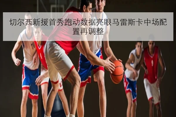 切尔西新援首秀跑动数据亮眼马雷斯卡中场配置再调整