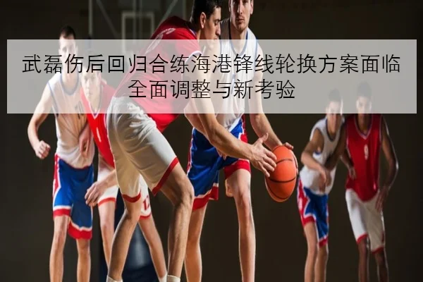 武磊伤后回归合练海港锋线轮换方案面临全面调整与新考验